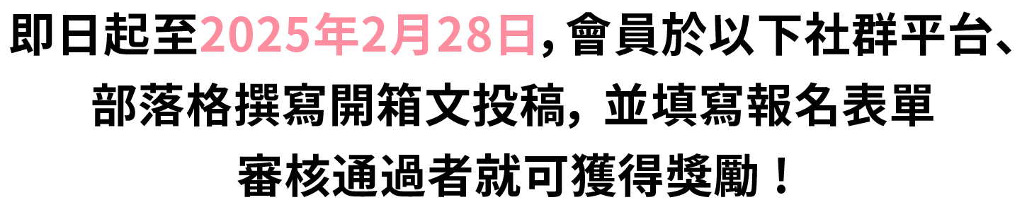 2025/2/28前，會員於部落格、社群平台撰寫開箱文，並填寫報名表單，審核通過者就可獲得獎勵。